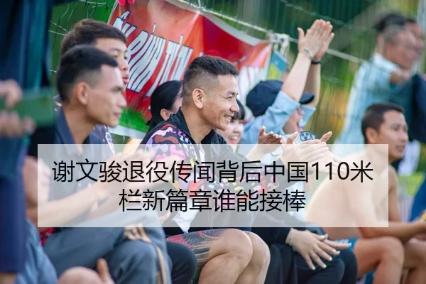 谢文骏退役传闻背后中国110米栏新篇章谁能接棒