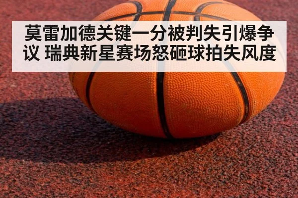 莫雷加德关键一分被判失引爆争议 瑞典新星赛场怒砸球拍失风度