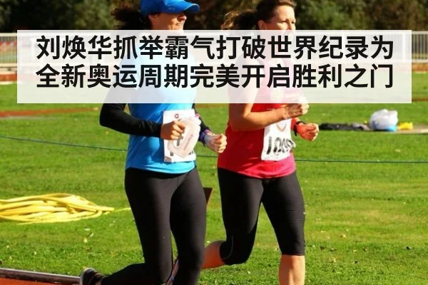 刘焕华抓举霸气打破世界纪录为全新奥运周期完美开启胜利之门